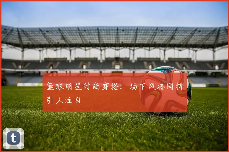 篮球明星时尚穿搭:场下风格同样引人注目