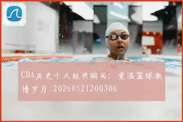 CBA历史十大经典瞬间：重温篮球激情岁月_20260521200306