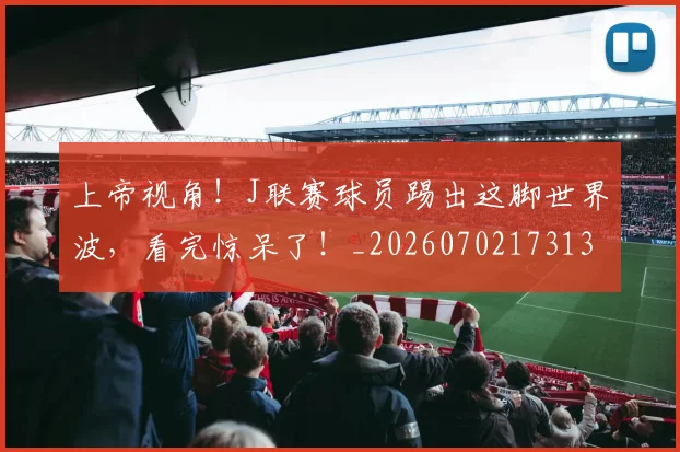 上帝视角！J联赛球员踢出这脚世界波，看完惊呆了！_20260702173139