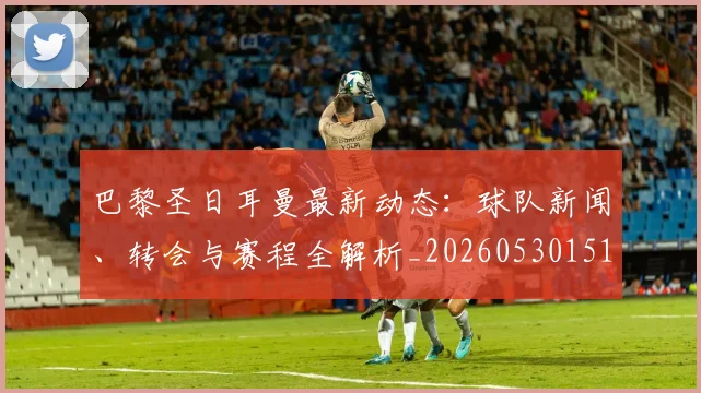 巴黎圣日耳曼最新动态:球队新闻、转会与赛程全解析_20260530151408