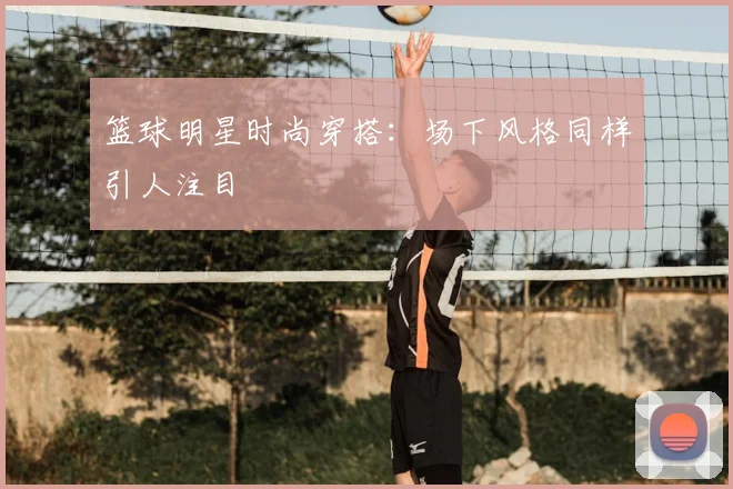 篮球明星时尚穿搭：场下风格同样引人注目