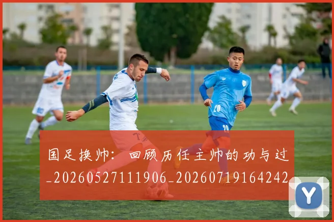 国足换帅:回顾历任主帅的功与过_20260527111906_20260719164242