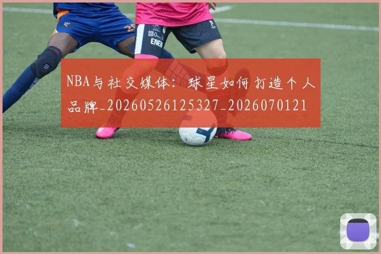 NBA与社交媒体：球星如何打造个人品牌_20260526125327_20260701215113