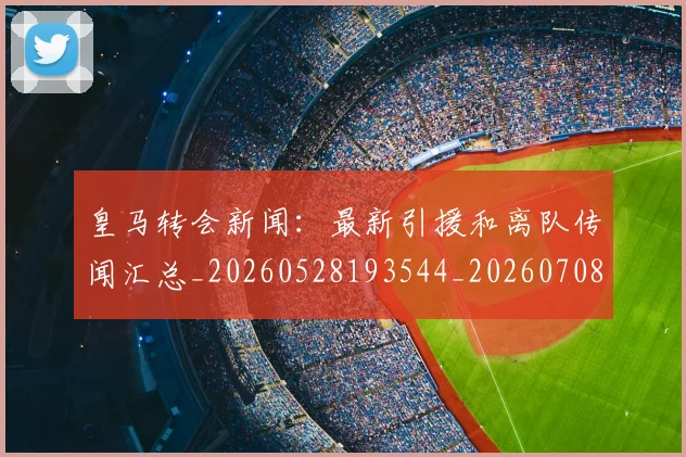 皇马转会新闻:最新引援和离队传闻汇总_20260528193544_20260708194359