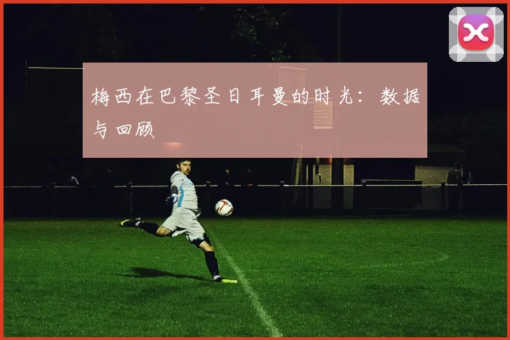 梅西在巴黎圣日耳曼的时光：数据与回顾