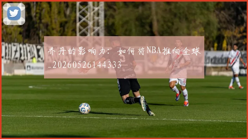 乔丹的影响力:如何将NBA推向全球_20260526144333