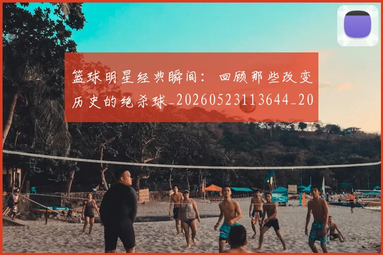 篮球明星经典瞬间：回顾那些改变历史的绝杀球_20260523113644_20260803141814