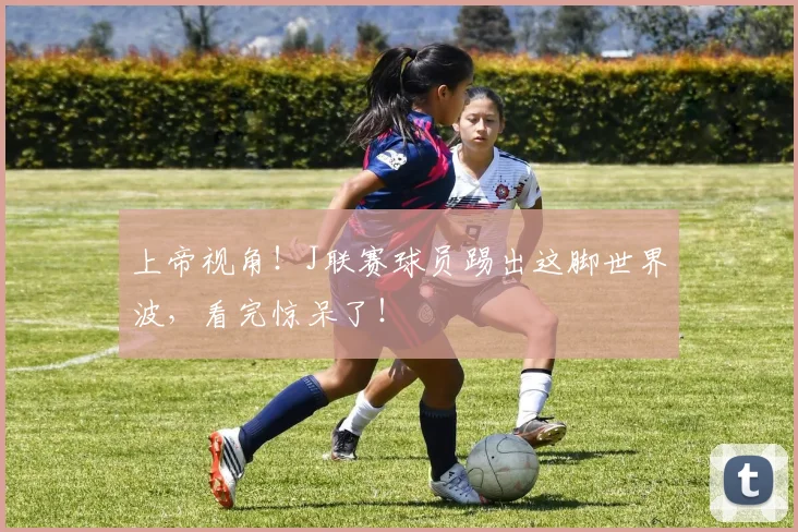 上帝视角！J联赛球员踢出这脚世界波，看完惊呆了！