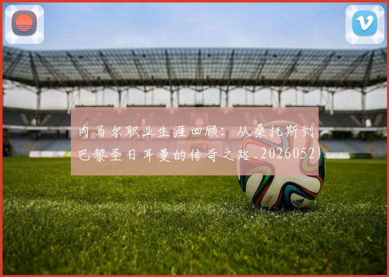 内马尔职业生涯回顾:从桑托斯到巴黎圣日耳曼的传奇之路_20260527111757