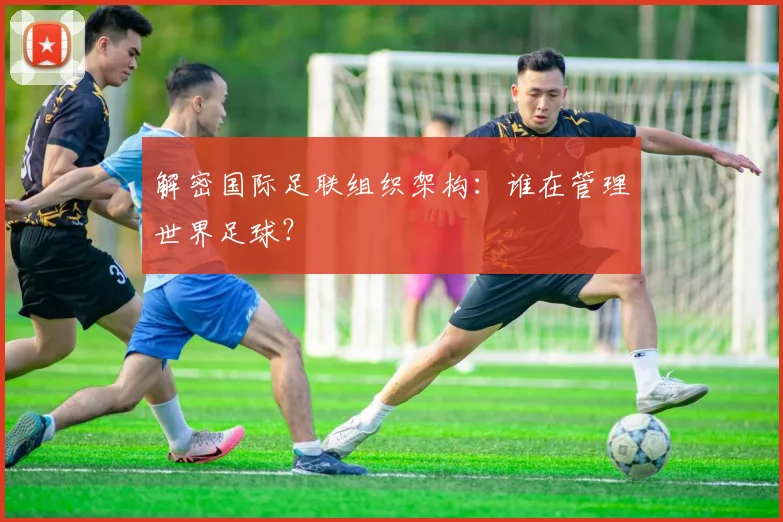 解密国际足联组织架构：谁在管理世界足球？