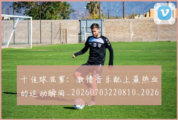 十佳球混剪:激情音乐配上最热血的运动瞬间_20260703220810_20260718011338