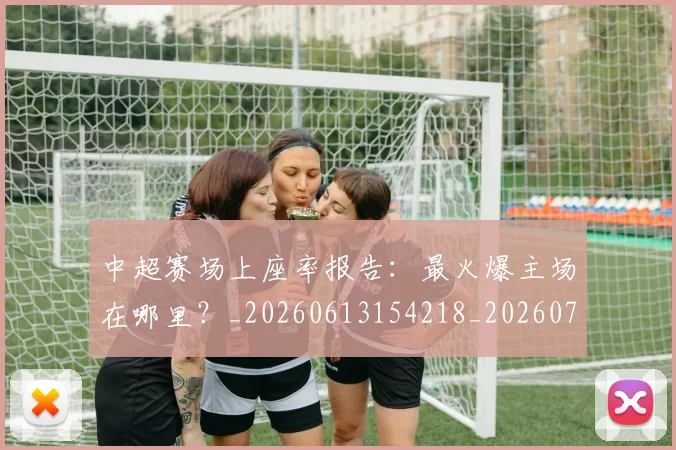 中超赛场上座率报告：最火爆主场在哪里？_20260613154218_20260703205348_20260716191046