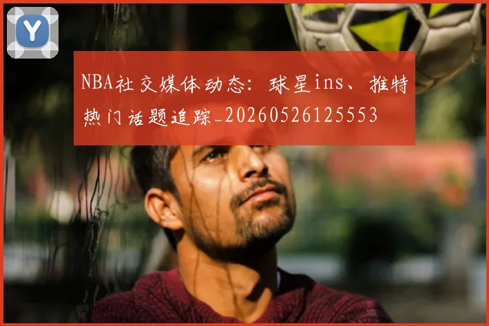 NBA社交媒体动态：球星ins、推特热门话题追踪_20260526125553