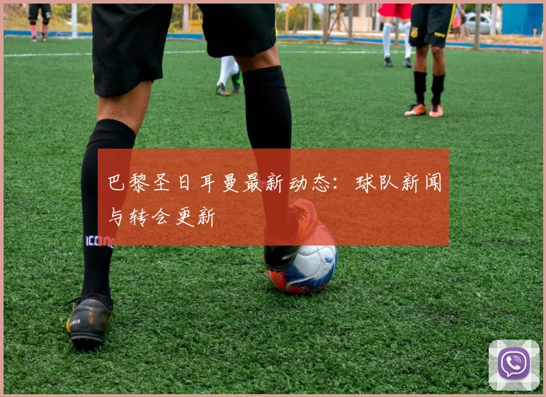 巴黎圣日耳曼最新动态:球队新闻与转会更新