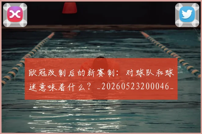 欧冠改制后的新赛制：对球队和球迷意味着什么？_20260523200046_20260707151107