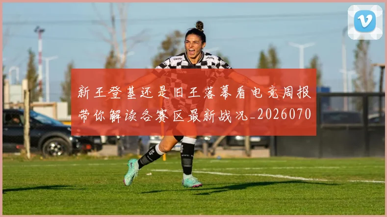新王登基还是旧王落幕看电竞周报带你解读各赛区最新战况_20260707020920