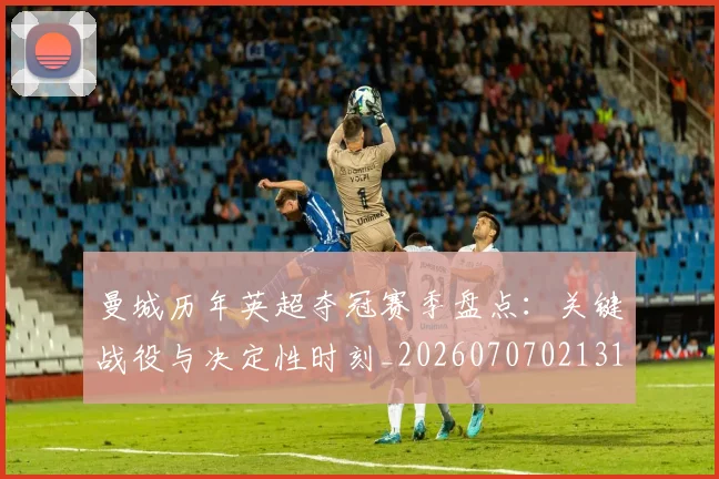 曼城历年英超夺冠赛季盘点：关键战役与决定性时刻_20260707021313