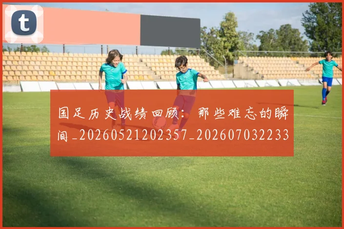 国足历史战绩回顾：那些难忘的瞬间_20260521202357_20260703223311