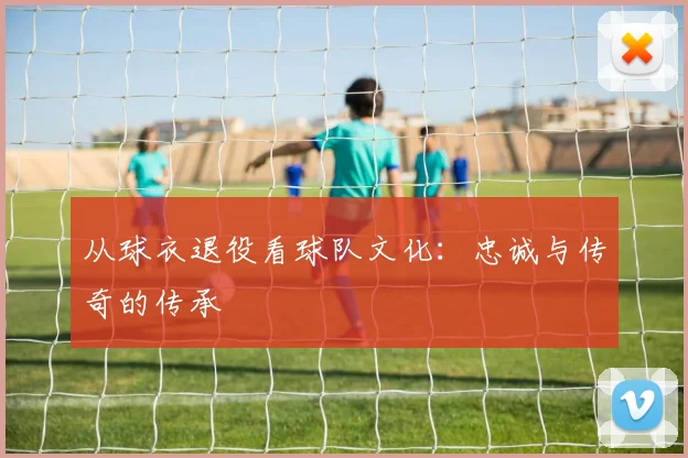 从球衣退役看球队文化：忠诚与传奇的传承
