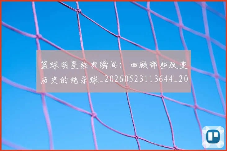 篮球明星经典瞬间：回顾那些改变历史的绝杀球_20260523113644_20260803141814