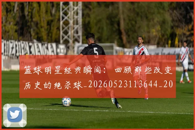 篮球明星经典瞬间:回顾那些改变历史的绝杀球_20260523113644_20260708200823