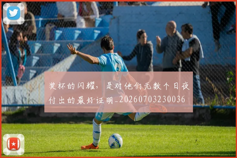 奖杯的闪耀，是对他们无数个日夜付出的最好证明_20260703230036
